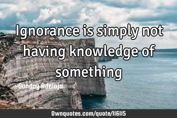 Ignorance is simply not having knowledge of