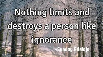 Nothing limits and destroys a person like ignorance
