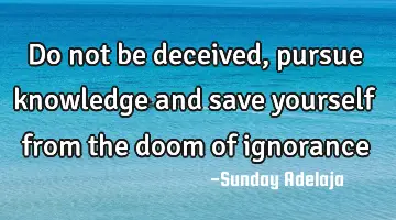 Do not be deceived, pursue knowledge and save yourself from the doom of ignorance