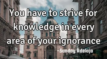 You have to strive for knowledge in every area of your ignorance
