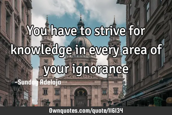You have to strive for knowledge in every area of your