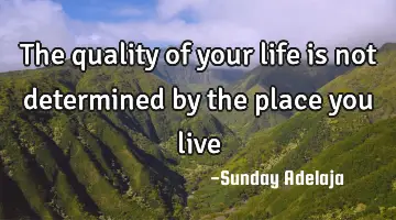 The quality of your life is not determined by the place you live