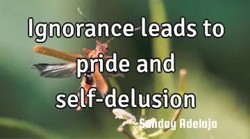 Ignorance leads to pride and self-delusion