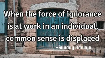 When the force of ignorance is at work in an individual, common sense is displaced
