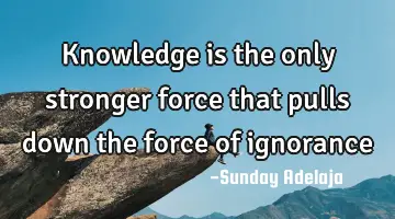 Knowledge is the only stronger force that pulls down the force of ignorance