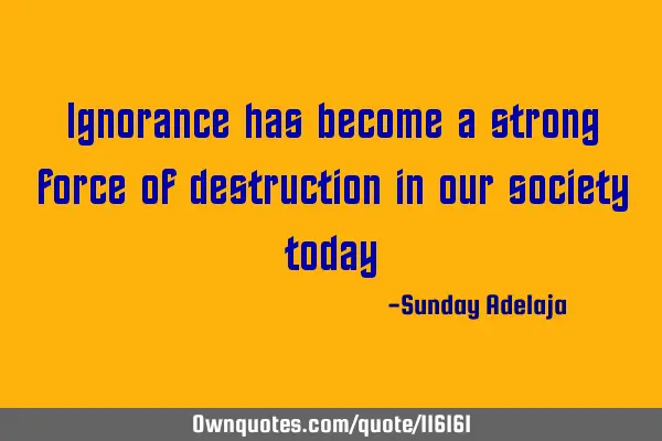 Ignorance has become a strong force of destruction in our society