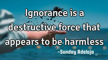 Ignorance is a destructive force that appears to be harmless