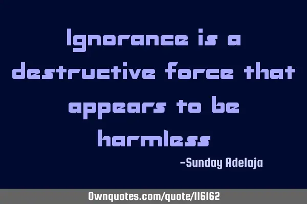 Ignorance is a destructive force that appears to be
