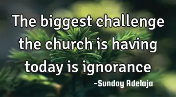 The biggest challenge the church is having today is ignorance