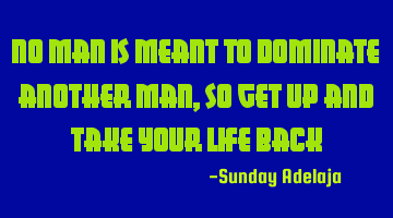 No man is meant to dominate another man, so get up and take your life back