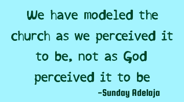 We have modeled the church as we perceived it to be, not as God perceived it to be