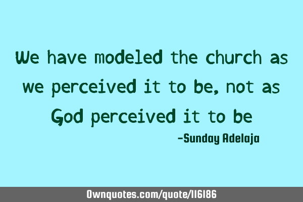 We have modeled the church as we perceived it to be, not as God perceived it to