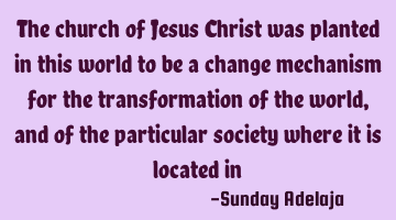The church of Jesus Christ was planted in this world to be a change mechanism for the