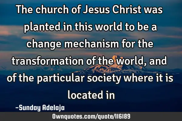 The church of Jesus Christ was planted in this world to be a change mechanism for the