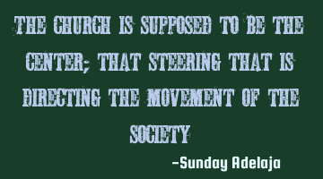 The church is supposed to be the center; that steering that is directing the movement of the society