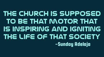 The church is supposed to be that motor that is inspiring and igniting the life of that society