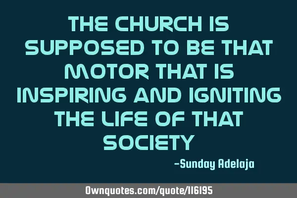 The church is supposed to be that motor that is inspiring and igniting the life of that