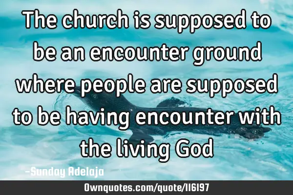 The church is supposed to be an encounter ground where people are supposed to be having encounter