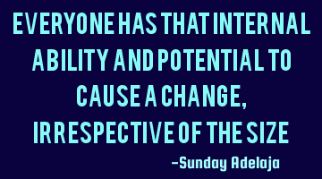Everyone has that internal ability and potential to cause a change, irrespective of the size