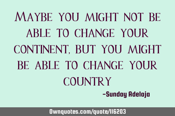 Maybe you might not be able to change your continent, but you might be able to change your