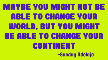 Maybe you might not be able to change your world, but you might be able to change your continent