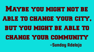 Maybe you might not be able to change your city, but you might be able to change your community