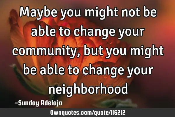 Maybe you might not be able to change your community, but you might be able to change your