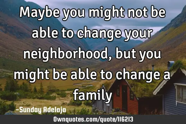 Maybe you might not be able to change your neighborhood, but you might be able to change a