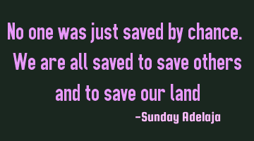 No one was just saved by chance. We are all saved to save others and to save our land