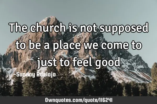 The church is not supposed to be a place we come to just to feel