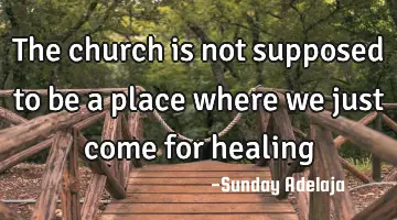 The church is not supposed to be a place where we just come for healing