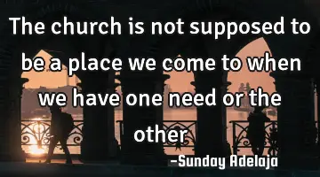 The church is not supposed to be a place we come to when we have one need or the other