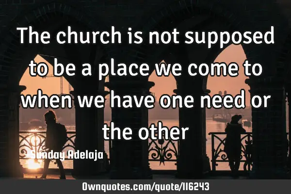 The church is not supposed to be a place we come to when we have one need or the