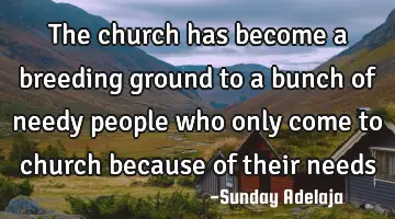 The church has become a breeding ground to a bunch of needy people who only come to church because