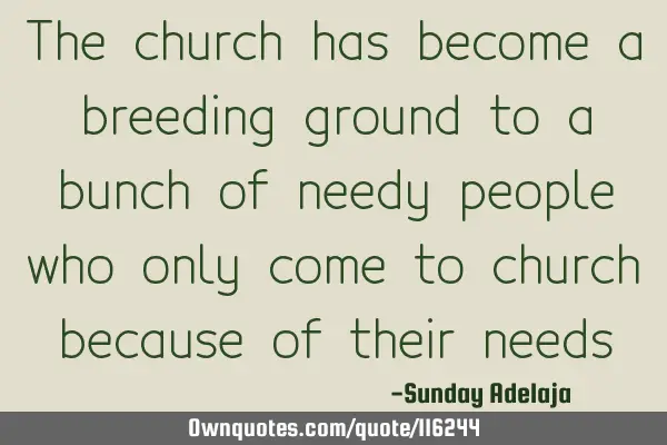 The church has become a breeding ground to a bunch of needy people who only come to church because