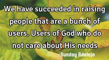 We have succeeded in raising people that are a bunch of users. Users of God who do not care about H