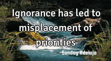 Ignorance has led to misplacement of priorities
