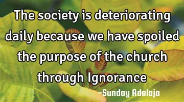 The society is deteriorating daily because we have spoiled the purpose of the church through I