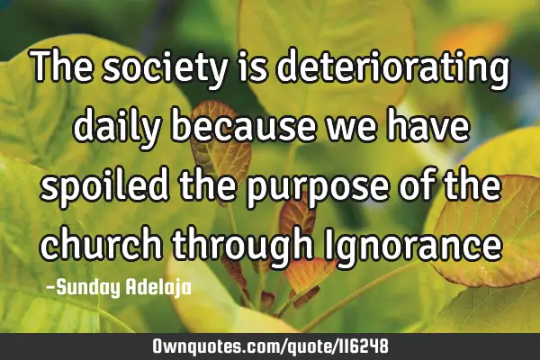 The society is deteriorating daily because we have spoiled the purpose of the church through I