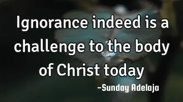 Ignorance indeed is a challenge to the body of Christ today