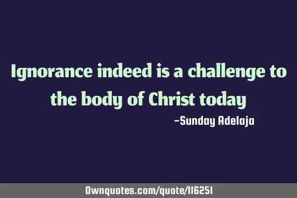 Ignorance indeed is a challenge to the body of Christ