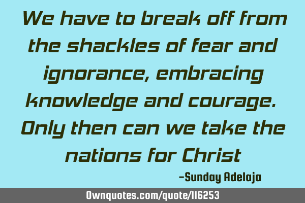 We have to break off from the shackles of fear and ignorance, embracing knowledge and courage. Only