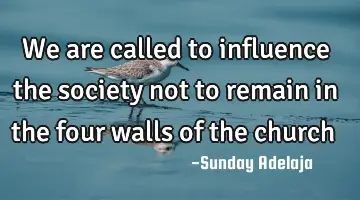 We are called to influence the society not to remain in the four walls of the church