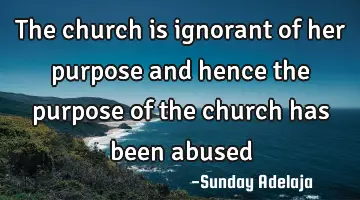 The church is ignorant of her purpose and hence the purpose of the church has been abused