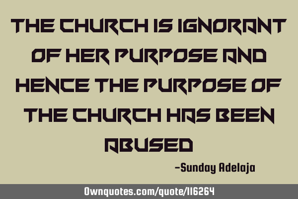 The church is ignorant of her purpose and hence the purpose of the church has been