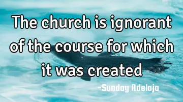 The church is ignorant of the course for which it was created