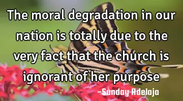 The moral degradation in our nation is totally due to the very fact that the church is ignorant of