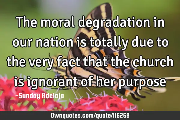 The moral degradation in our nation is totally due to the very fact that the church is ignorant of