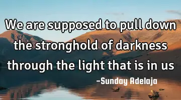 We are supposed to pull down the stronghold of darkness through the light that is in us