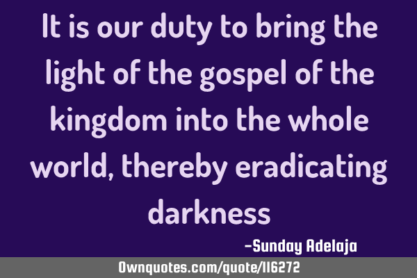It is our duty to bring the light of the gospel of the kingdom into the whole world, thereby